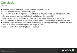 Page
© Copyright Odecee Pty Ltd 2012 (ACN 126 302 869)
8
• Microsoft	
  bought	
  Sunrise	
  for	
  $100m	
  (hopefully	
  they	
  don’t	
  ruin	
  it)	
  
• Apple	
  Watch	
  Release	
  date	
  is	
  apparently	
  April	
  
• Apple	
  will	
  release	
  streaming	
  music	
  service	
  to	
  rival	
  Spotify	
  on	
  Android	
  and	
  iOS	
  in	
  June	
  (WWDC)	
  
• Has	
  anyone	
  started	
  playing	
  with	
  WatchKit	
  and	
  what	
  are	
  there	
  thoughts?	
  
• React	
  Native,	
  what	
  do	
  people	
  think?	
  A	
  real	
  player	
  or	
  the	
  next	
  thing	
  to	
  hype	
  then	
  bust?	
  
• iOS9	
  is	
  rumoured	
  to	
  be	
  bug	
  fix	
  release	
  and	
  mainly	
  stability	
  enhancements	
  very	
  little	
  new	
  stuff.	
  
• Microsoft,	
  Apple,	
  Facebook	
  and	
  Twitter	
  are	
  all	
  looking	
  at	
  chewing	
  into	
  Google’s	
  bottom	
  line.	
  So	
  I	
  
think	
  2015	
  will	
  be	
  an	
  interesting	
  year	
  for	
  Google	
  in	
  2015.	
  
• Facebook	
  and	
  Twitter	
  are	
  hitting	
  there	
  ad	
  revenue.
Conclusion
It’s a wrap
 