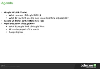 Page
© Copyright Odecee Pty Ltd 2012 (ACN 126 302 869)
Agenda
2
• Google	
  IO	
  2014	
  (Vlado)	
  
• What	
  came	
  out	
  of	
  Google	
  IO	
  2014	
  
• What	
  do	
  you	
  think	
  was	
  the	
  most	
  interesting	
  thing	
  at	
  Google	
  IO?	
  
• Mobile	
  UX	
  Trends	
  as	
  they	
  stand	
  now	
  (Oz)	
  
• Open	
  Discussion	
  (If	
  we	
  got	
  time)	
  
• What	
  do	
  people	
  think	
  of	
  Google	
  Wear	
  
• Kickstarter	
  project	
  of	
  the	
  month	
  
• Google	
  Ingress
 