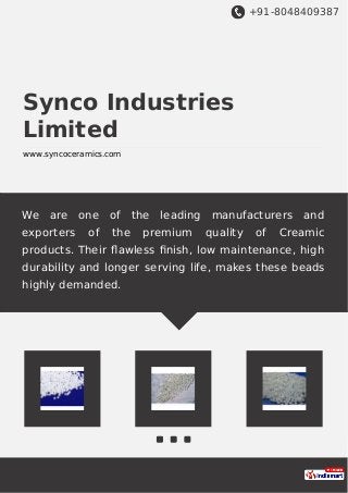 +91-8048409387
Synco Industries
Limited
www.syncoceramics.com
We are one of the leading manufacturers and
exporters of the premium quality of Creamic
products. Their ﬂawless ﬁnish, low maintenance, high
durability and longer serving life, makes these beads
highly demanded.
 