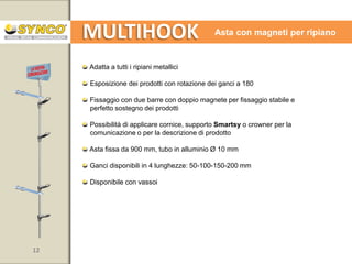 MULTIHOOK

Asta con magneti

Adatta a tutti gli scaffali e supporti metallici.
(raccomandata per i montanti delle testate di gondola, su multi-rack e
scaffalature in filo metallico)
Esposizione dei prodotti con rotazione dei ganci a 180
Magneti ad elevata portata per fissaggio stabile e perfetto sostegno dei prodotti
Possibilità di applicare la comunicazione o per la descrizione di prodotto tramite
cornice, supporto per tasca porta messaggio Smartsy o crowner
Asta fissa da 900 mm, tubo in alluminio Ø 10 mm
Ganci disponibili in 4 lunghezze: 50-100-150-200 mm
Disponibile con vassoi

12

www.syncospa.com

 