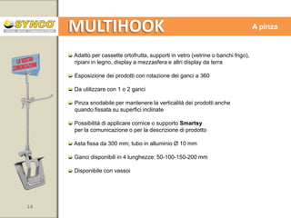 MULTIHOOK

Asta con magneti per ripiano

Adatta a tutti i ripiani metallici
Esposizione dei prodotti con rotazione dei ganci a 180
Fissaggio con due barre con doppio magnete per fissaggio stabile e
perfetto sostegno dei prodotti
Possibilità di applicare cornice, supporto Smartsy o crowner per la
comunicazione o per la descrizione di prodotto
Asta fissa da 900 mm, tubo in alluminio Ø 10 mm
Ganci disponibili in 4 lunghezze: 50-100-150-200 mm
Disponibile con vassoi

14

www.syncospa.com

 