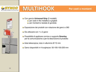 MULTIHOOK

Asta con ventose

Adatta a tutte le superfici vetrate o lucide
Esposizione dei prodotti con rotazione dei ganci a 180
Possibilità di applicare cornice, supporto Smartsy o crowner per la
comunicazione o per la descrizione di prodotto
Asta fissa da 900 mm, tubo in alluminio Ø 10 mm

Ganci disponibili in 4 lunghezze: 50-100-150-200 mm
Disponibile con vassoi

16

www.syncospa.com

 