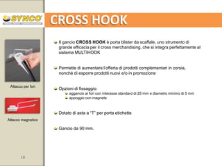 MULTIHOOK

A pinza

Adatto per cassette ortofrutta, supporti in vetro (vetrine o banchi frigo),
ripiani in legno, display a mezzasfera e altri display da terra

Esposizione dei prodotti con rotazione dei ganci a 360
Da utilizzare con 1 o 2 ganci
Pinza snodabile per mantenere la verticalità dei prodotti anche
quando fissata su superfici inclinate
Possibilità di applicare cornice o supporto Smartsy
per la comunicazione o per la descrizione di prodotto
Asta fissa da 300 mm; tubo in alluminio Ø 10 mm
Ganci disponibili in 4 lunghezze: 50-100-150-200 mm
Disponibile con vassoi

18

www.syncospa.com

 