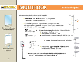 MULTIHOOK

Sistema completo

Le caratteristiche tecniche fondamentali sono:
adattabilità alle strutture grazie ad una gamma
completa di supporti di fissaggio
versatilità grazie alla disponibilità di ganci posizionabili
lungo tutta l’altezza dell’asta con rotazione di 360 e di vassoi per
esposizione di prodotti in appoggio
Con supporto Smartsy
e tasca trasparente

2 diverse linee di ganci in plastica molto resistente:
gancio per foro largo euro
gancio a filo (sezione Ø 8 mm)
tutti disponibili in 4 lunghezze: 50-100-150-200 mm

vassoi su misura per prodotti in appoggio

Con supporto a “T”
e cornice

possibilità di applicare porta prezzi sul retro
o sul fronte, in diverse tipologie

supporti per eventuali porta messaggi promozionali tramite
cornici o tasche trasparenti (supporti Smartsy)

2

www.syncospa.com

 