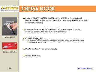 CROSS HOOK
Il gancio CROSS HOOK è porta blister da scaffale, uno strumento di
grande efficacia per il cross merchandising, che si integra perfettamente al
sistema MULTIHOOK
Permette di aumentare l’offerta di prodotti complementari in corsia,
nonché di esporre prodotti nuovi e/o in promozione
Attacco per fori

Opzioni di fissaggio:
aggancio ai fori con interasse standard di 25 mm e diametro minimo di 5 mm
appoggio con magnete

Dotato di asta a “T” per porta etichette
Attacco magnetico

Gancio da 90 mm.

22

www.syncospa.com

 