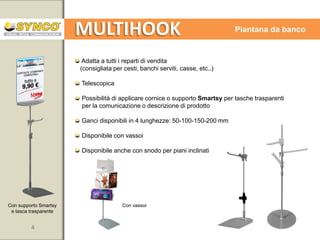 MULTIHOOK

Sistema flessibile

Nelle prossime pagine alcuni suggerimenti per il migliore utilizzo delle
componenti del sistema MULTIHOOK.

Synco è a vostra completa disposizione per studiare soluzioni speciali
sulla base delle vostre esigenze.

Il sistema MULTIHOOK è in continua evoluzione grazie al lavoro
dei nostri tecnici ma soprattutto grazie al contributo di tutti i nostri Clienti.
Una collaborazione che si dimostra sempre più proficua.

4

www.syncospa.com

 