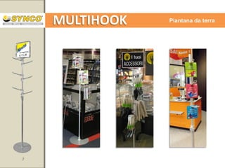 MULTIHOOK

Piantana da terra

Adatta a tutti i reparti di vendita.
(raccomandata per avancassa, area banchi serviti, area take away, etc..)

Esposizione dei prodotti con visibilità a 360
Telescopica
Possibilità di applicare sulla parte superiore dell’asta un supporto
per cornice o per una tasca porta messaggio (supporto Smartsy)
Ganci disponibili in 4 lunghezze: 50-100-150-200 mm
Disponibile con vassoi

7

www.syncospa.com

 