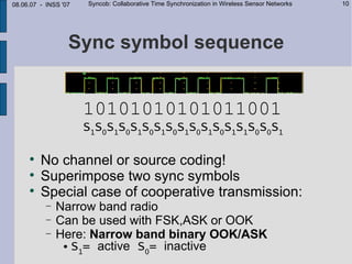 08.06.07 - INSS '07   Syncob: Collaborative Time Synchronization in Wireless Sensor Networks   10




                  Sync symbol sequence


                      10101010101011001
                      S1S0S1S0S1S0S1S0S1S0S1S0S1S1S0S0S1

     
         No channel or source coding!
     
         Superimpose two sync symbols
     
         Special case of cooperative transmission:
           −   Narrow band radio
           −   Can be used with FSK,ASK or OOK
           −   Here: Narrow band binary OOK/ASK
                 S = active S = inactive
                   1          0
 