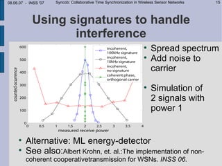 08.06.07 - INSS '07   Syncob: Collaborative Time Synchronization in Wireless Sensor Networks   15




            Using signatures to handle
                   interference
                                                                     
                                                                         Spread spectrum
                                                                     
                                                                         Add noise to
                                                                         carrier
                                                                     
                                                                         Simulation of
                                                                         2 signals with
                                                                         power 1


     
         Alternative: ML energy-detector
     
         See also:Albert Krohn, et. al.:The implementation of non-
         coherent cooperativetransmission for WSNs. INSS 06.
 