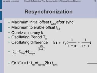 08.06.07 - INSS '07   Syncob: Collaborative Time Synchronization in Wireless Sensor Networks         18




                      Resynchronization
        Maximum initial offset t∆init after sync
        Maximum tolerable offset ttol
     
         Quartz accuracy k
        Oscillating Period T0
                                                1                                1
     
         Oscillating difference ∆ T = T 0(                                     −     )
                                        2k
                                           2
                                                                            1−k 1+ k
                                      1−k 
          ttol=t∆init+tresync

                                                                                                   2k
        für k2<<1: ttol=tresync2k+t∆init = t∆ init + tresync
                                    ttol                                                       (
                                                                                                 1 − k2
 