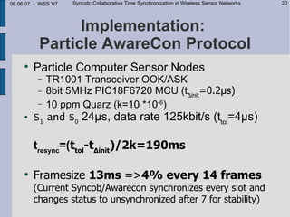08.06.07 - INSS '07   Syncob: Collaborative Time Synchronization in Wireless Sensor Networks   20




                 Implementation:
           Particle AwareCon Protocol
     
         Particle Computer Sensor Nodes
           −TR1001 Transceiver OOK/ASK
          − 8bit 5MHz PIC18F6720 MCU (t∆init=0.2µs)
          − 10 ppm Quarz (k=10 *10-6)
        S1 and S0 24µs, data rate 125kbit/s (ttol=4µs)

         tresync=(ttol-t∆init)/2k=190ms

     
         Framesize 13ms =>4% every 14 frames
         (Current Syncob/Awarecon synchronizes every slot and
         changes status to unsynchronized after 7 for stability)
 