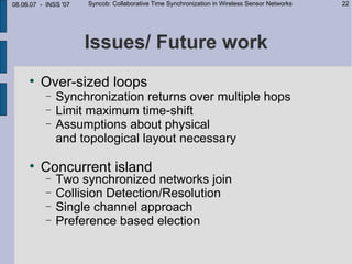 08.06.07 - INSS '07   Syncob: Collaborative Time Synchronization in Wireless Sensor Networks   22




                      Issues/ Future work
     
         Over-sized loops
           −   Synchronization returns over multiple hops
           −   Limit maximum time-shift
           −   Assumptions about physical
               and topological layout necessary

     
         Concurrent island
           −   Two synchronized networks join
           −   Collision Detection/Resolution
           −   Single channel approach
           −   Preference based election
 