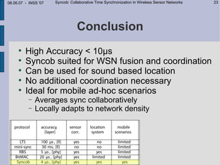 08.06.07 - INSS '07   Syncob: Collaborative Time Synchronization in Wireless Sensor Networks   23




                                 Conclusion
     
         High Accuracy < 10µs
     
         Syncob suited for WSN fusion and coordination
     
         Can be used for sound based location
     
         No additional coordination necessary
     
         Ideal for mobile ad-hoc scenarios
           −   Averages sync collaboratively
           −   Locally adapts to network density
 