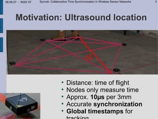 08.06.07 - INSS '07   Syncob: Collaborative Time Synchronization in Wireless Sensor Networks   3




       Motivation: Ultrasound location



                                                        ∆t

                                      
                                          Distance: time of flight
                                      
                                          Nodes only measure time
                                      
                                          Approx. 10µs per 3mm
                                      
                                          Accurate synchronization
                                      
                                          Global timestamps for
 
