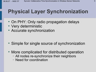 08.06.07 - INSS '07   Syncob: Collaborative Time Synchronization in Wireless Sensor Networks   5




     Physical Layer Synchronization
     
         On PHY: Only radio propagation delays
     
         Very deterministic
     
         Accurate synchronization


     
         Simple for single source of synchronization
     
         More complicated for distributed operation
           −   All nodes re-synchronize their neighbors
           −   Need for coordination
 