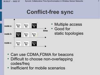08.06.07 - INSS '07   Syncob: Collaborative Time Synchronization in Wireless Sensor Networks   7




                       Conflict-free sync
                                                     
                                                         Multiple access
                                                     
                                                         Good for
                                                         static topologies




    
        Can use CDMA,FDMA for beacons
    
        Difficult to choose non-overlapping
        codes/freq
    
        Inefficient for mobile scenarios
 