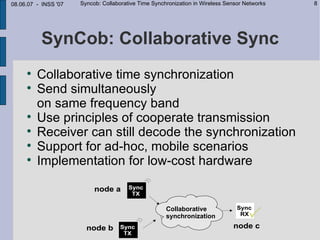 08.06.07 - INSS '07   Syncob: Collaborative Time Synchronization in Wireless Sensor Networks   8




          SynCob: Collaborative Sync
     
         Collaborative time synchronization
     
         Send simultaneously
         on same frequency band
     
         Use principles of cooperate transmission
     
         Receiver can still decode the synchronization
     
         Support for ad-hoc, mobile scenarios
     
         Implementation for low-cost hardware


                                                      Collaborative
                                                      synchronization
 