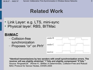 08.06.07 - INSS '07   Syncob: Collaborative Time Synchronization in Wireless Sensor Networks   9




                              Related Work
 
     Link Layer: e.g. LTS, mini-sync
 
     Physical layer: RBS, BITMac

 BitMAC
       −   Collision-free
           synchronization
       −   Proposes “or” on PHY


       “Identical transmissions by two senders with small synchronization errors. The
       receiver will see slightly stretched “1”bits and slightly compressed “0”bits ”
       Source: Ringwald,M. ,Römer K.: BitMac A Deterministic, Collision-Free and Robust
       MAC Protocol for Sensor Nodes. EWSN 2005
 