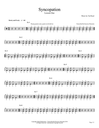 Syncopation
Lesson One
Music by Ted Reed
Slowly and Freely h = 60
] 44
1
P P P P B B B B
Ex 1
Playing quarters notes, quarter rest & half rest
B B B B B B B BB B B B B B B BB B B
Transcribed By Recursos Musicales
B B B B BB B B B
6
P P P P B B B B
Ex 2
P B B B B B B B
P B B B B B B B
P B B B B B B B
P B B B P P P P
B B B B
Ex 3
12
B B B B B BB B B B B BB B B B B BB B P P P P B B B B
Ex 4
P B
B B B B
18 P B B B B B
P B B B B B
P B P P P P B B B B
Ex 5
B P
B B B BB P
B B B B
24
B P
B B B BB P P P P P B B B B
Ex 6
B B B B B BB B B B B BB B
B B B B
30
B B P P P P B B B B
Ex 7
B B B P
B B B BB B B P
B B B BB B B P
B B B BB B B P
All Rights Reserved - International Copyright Secured
Copyright Alfred Publications - Transcribed By Recursos Musicales 2014
Page 1/3
36
P P P P B B B B
Ex 8
B P B B B B B BB P B B B B B BB P B B B B B BB P B B P P P P
 