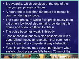 • Bradycardia, which develops at the end of the
presyncopal phase continues.
• A heart rate of less than 50 beats per minute is
common during syncope.
• The blood pressure which falls precipitously to an
extremely low level also remains low during this
phase and often is difficult to obtain.
• The pulse becomes weak & thready.
• Loss of consciousness is also associated with a
generalized muscular relaxation that commonly
leads to partial or complete airway obstruction.
• Fecal incontinence may occur, particularly when
systolic blood pressure falls below 70mm of Hg.
 