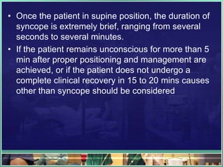 • Once the patient in supine position, the duration of
syncope is extremely brief, ranging from several
seconds to several minutes.
• If the patient remains unconscious for more than 5
min after proper positioning and management are
achieved, or if the patient does not undergo a
complete clinical recovery in 15 to 20 mins causes
other than syncope should be considered
 