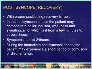 POST SYNCOPE( RECOVERY)
• With proper positioning recovery is rapid.
• In the postsyncopal phase the patient may
demonstrate pallor, nausea, weakness and
sweating, all of which last from a few minutes to
several hours
• Symptoms persist 24hours.
• During the immediate postsyncopal phase, the
patient may experience a short period of confusion
or disorientation.
 