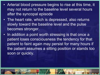 • Arterial blood pressure begins to rise at this time, it
may not return to the baseline level several hours
after the syncopal episode
• The heart rate, which is depressed, also returns
slowly toward the baseline level and the pulse
becomes stronger.
• In addition a point worth stressing is that once a
patient loses consciousness the tendency for that
patient to faint again may persist for many hours if
the patient assumes a sitting position or stands too
soon or quickly.
 