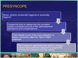 PRESYNCOPE
Stress, whether emotionally triggered or sensorially
triggered.
Causes the body to release into the circulation
system increased amounts of the catecholamines
epinephrine and nonepinephrine.
Their release is part of the body adaptation to
stress, commonly called the “fight or flight”
response.
This increase in catecholamines result in changes
in tissue blood perfusion designed to prepare the
individual for increased muscular activity.
 