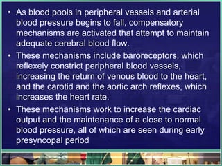 • As blood pools in peripheral vessels and arterial
blood pressure begins to fall, compensatory
mechanisms are activated that attempt to maintain
adequate cerebral blood flow.
• These mechanisms include baroreceptors, which
reflexely constrict peripheral blood vessels,
increasing the return of venous blood to the heart,
and the carotid and the aortic arch reflexes, which
increases the heart rate.
• These mechanisms work to increase the cardiac
output and the maintenance of a close to normal
blood pressure, all of which are seen during early
presyncopal period
 