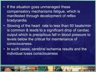 • If the situation goes unmanaged these
compensatory mechanisms fatigue, which is
manifested through development of reflex
bradycardia.
• Slowing of the heart rate to less than 50 beats/min
is common & leads to a significant drop of cardiac
output which is precipitous fall in blood pressure to
levels below the critical for maintenance of
consciousness.
• In such cases, cerebral ischemia results and the
individual loses consciousness
 