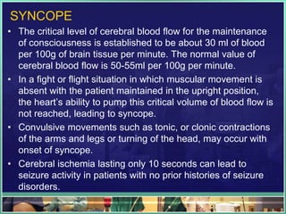 SYNCOPE
• The critical level of cerebral blood flow for the maintenance
of consciousness is established to be about 30 ml of blood
per 100g of brain tissue per minute. The normal value of
cerebral blood flow is 50-55ml per 100g per minute.
• In a fight or flight situation in which muscular movement is
absent with the patient maintained in the upright position,
the heart’s ability to pump this critical volume of blood flow is
not reached, leading to syncope.
• Convulsive movements such as tonic, or clonic contractions
of the arms and legs or turning of the head, may occur with
onset of syncope.
• Cerebral ischemia lasting only 10 seconds can lead to
seizure activity in patients with no prior histories of seizure
disorders.
 