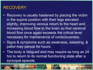 RECOVERY
• Recovery is usually hastened by placing the victim
in the supine position with their legs elevated
slightly, improving venous return to the heart and
increasing blood flow to the brain so that cerebral
blood flow once again exceeds the critical level
necessary for maintenance of consciousness.
• Signs & symptoms such as weakness, sweating, &
pallor may persist for hours.
• The body is fatigued and may require as long as 24
hrs to return to its normal functioning state after a
syncopal episode.
 