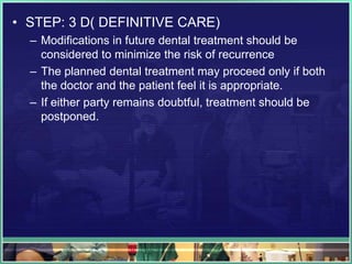• STEP: 3 D( DEFINITIVE CARE)
– Modifications in future dental treatment should be
considered to minimize the risk of recurrence
– The planned dental treatment may proceed only if both
the doctor and the patient feel it is appropriate.
– If either party remains doubtful, treatment should be
postponed.
 