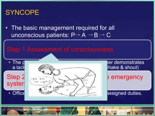 SYNCOPE
• The basic management required for all
unconscious patients: P A B C
Step 1 Assessment of consciousness
• The patient suffering vasodepressor syncoper demonstrates
a lack of response to sensory stimulation.(Shake & shout)
Step 2 Activation of the dental office emergency
system
• Office team members should perform their assigned duties.
 