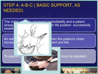STEP 4: A-B-C ( BASIC SUPPORT, AS
NEEDED)
The victim must be assessed immediatetly and a patent
airway ensured. The head tilt- chin life position successfully
establishes a patent airway.
An adequate airway is present when the patient’s chest
moves and exhaled air can be heard and felt.
To assess circulation, the carotid pulse must be palpated.
 