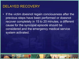 DELAYED RECOVERY
• If the victim doesnot regain conciousness after the
previous steps have been performed or doesnot
recover completely in 15 to 20 minutes, a different
cause for the syncopal episode should be
considered and the emergency medical service
system activated.
 