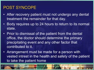 POST SYNCOPE
• After recovery patient must not undergo any dental
treatment the remainder for that day.
• Body requires up to 24 hours to return to its normal
state.
• Prior to dismissal of the patient from the dental
office, the doctor should determine the primary
precipitating event and any other factor that
contributed to it.
• Arrangement must be made for a person with
vested intrest in the health and safety of the patient
to take the patient home
 