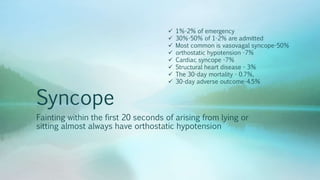Syncope
Fainting within the first 20 seconds of arising from lying or
sitting almost always have orthostatic hypotension
 1%-2% of emergency
 30%-50% of 1-2% are admitted
 Most common is vasovagal syncope-50%
 orthostatic hypotension -7%
 Cardiac syncope -7%
 Structural heart disease - 3%
 The 30-day mortality - 0.7%,
 30-day adverse outcome-4.5%
 
