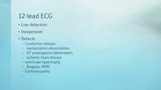 12-lead ECG
• Low detection
• Inexpensive
• Detects
– Conduction disease
– repolarization abnormalities
– QT prolongation/abbreviation,
– ischemic heart disease
– ventricular hypertrophy
– Brugada, ARVD
– Cardiomyopathy
–
 
