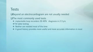 Tests
Beyond an electrocardiogram are not usually needed
The most commonly used tests
 implantable loop recorders-30-40% diagnosis in 2-3 yrs
Tilt table testing
 Neither are needed most of the time
 A good history provides more useful and more accurate information in most
 