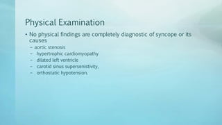 Physical Examination
• No physical findings are completely diagnostic of syncope or its
causes
– aortic stenosis
– hypertrophic cardiomyopathy
– dilated left ventricle
– carotid sinus supersenistivity,
– orthostatic hypotension.
 
