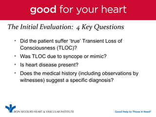 The Initial Evaluation: 4 Key Questions 
• Did the patient suffer ‘true’ Transient Loss of 
Consciousness (TLOC)? 
• Was TLOC due to syncope or mimic? 
• Is heart disease present? 
• Does the medical history (including observations by 
witnesses) suggest a specific diagnosis? 
 