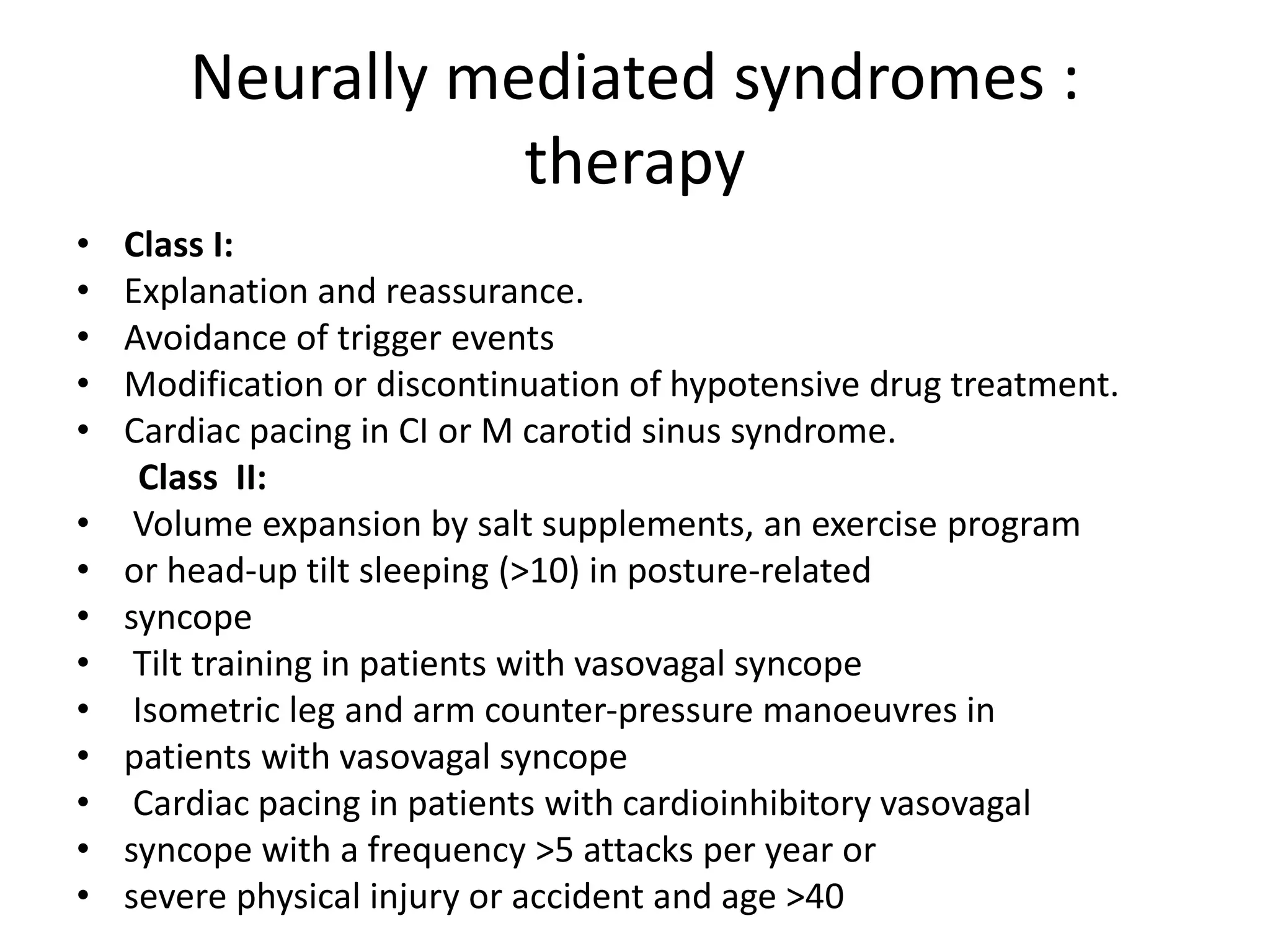 Neurally mediated syndromes :
therapy
• Class I:
• Explanation and reassurance.
• Avoidance of trigger events
• Modification or discontinuation of hypotensive drug treatment.
• Cardiac pacing in CI or M carotid sinus syndrome.
Class II:
• Volume expansion by salt supplements, an exercise program
• or head-up tilt sleeping (>10) in posture-related
• syncope
• Tilt training in patients with vasovagal syncope
• Isometric leg and arm counter-pressure manoeuvres in
• patients with vasovagal syncope
• Cardiac pacing in patients with cardioinhibitory vasovagal
• syncope with a frequency >5 attacks per year or
• severe physical injury or accident and age >40
 