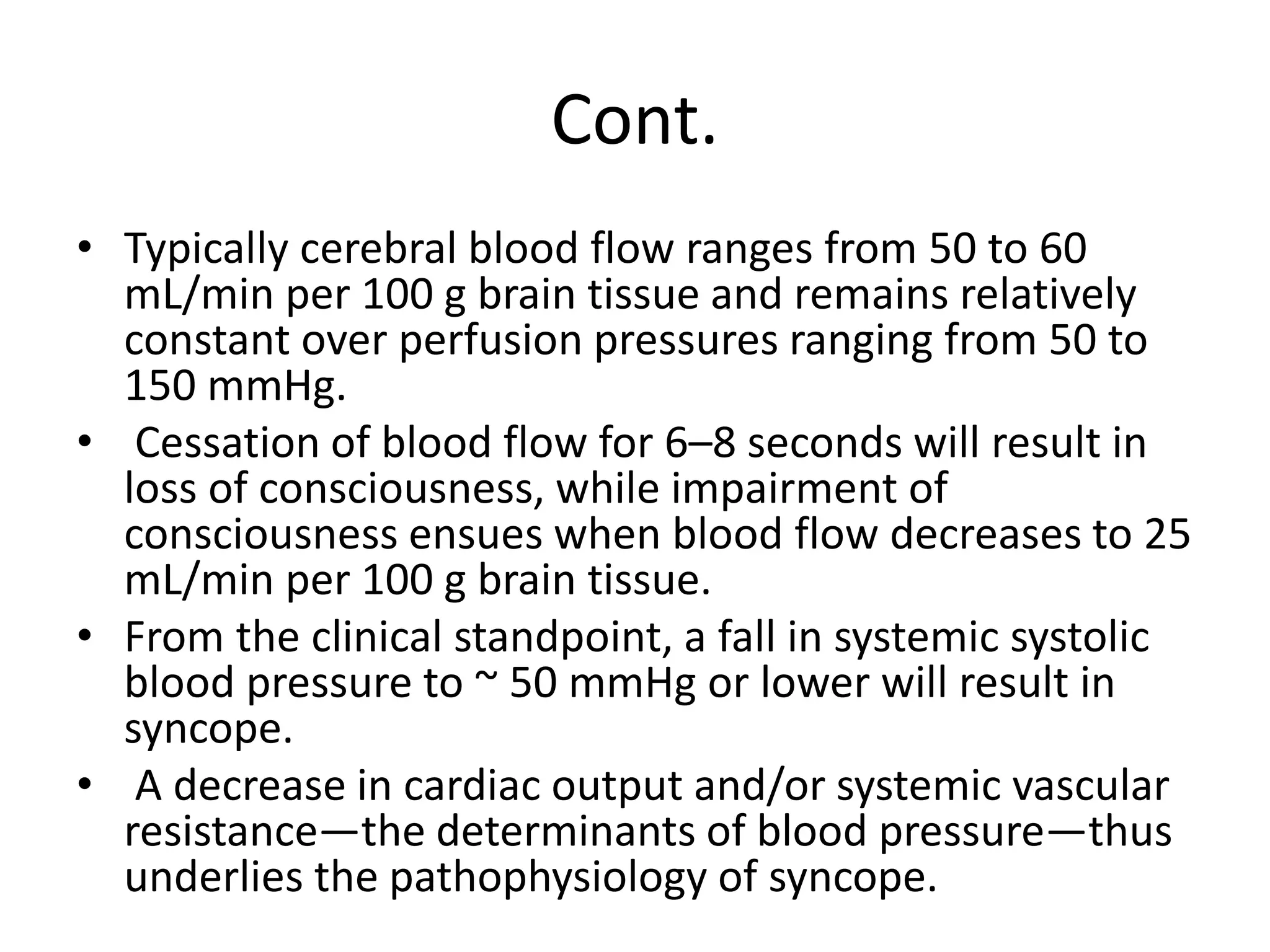 Cont.
• Typically cerebral blood flow ranges from 50 to 60
mL/min per 100 g brain tissue and remains relatively
constant over perfusion pressures ranging from 50 to
150 mmHg.
• Cessation of blood flow for 6–8 seconds will result in
loss of consciousness, while impairment of
consciousness ensues when blood flow decreases to 25
mL/min per 100 g brain tissue.
• From the clinical standpoint, a fall in systemic systolic
blood pressure to ~ 50 mmHg or lower will result in
syncope.
• A decrease in cardiac output and/or systemic vascular
resistance—the determinants of blood pressure—thus
underlies the pathophysiology of syncope.
 