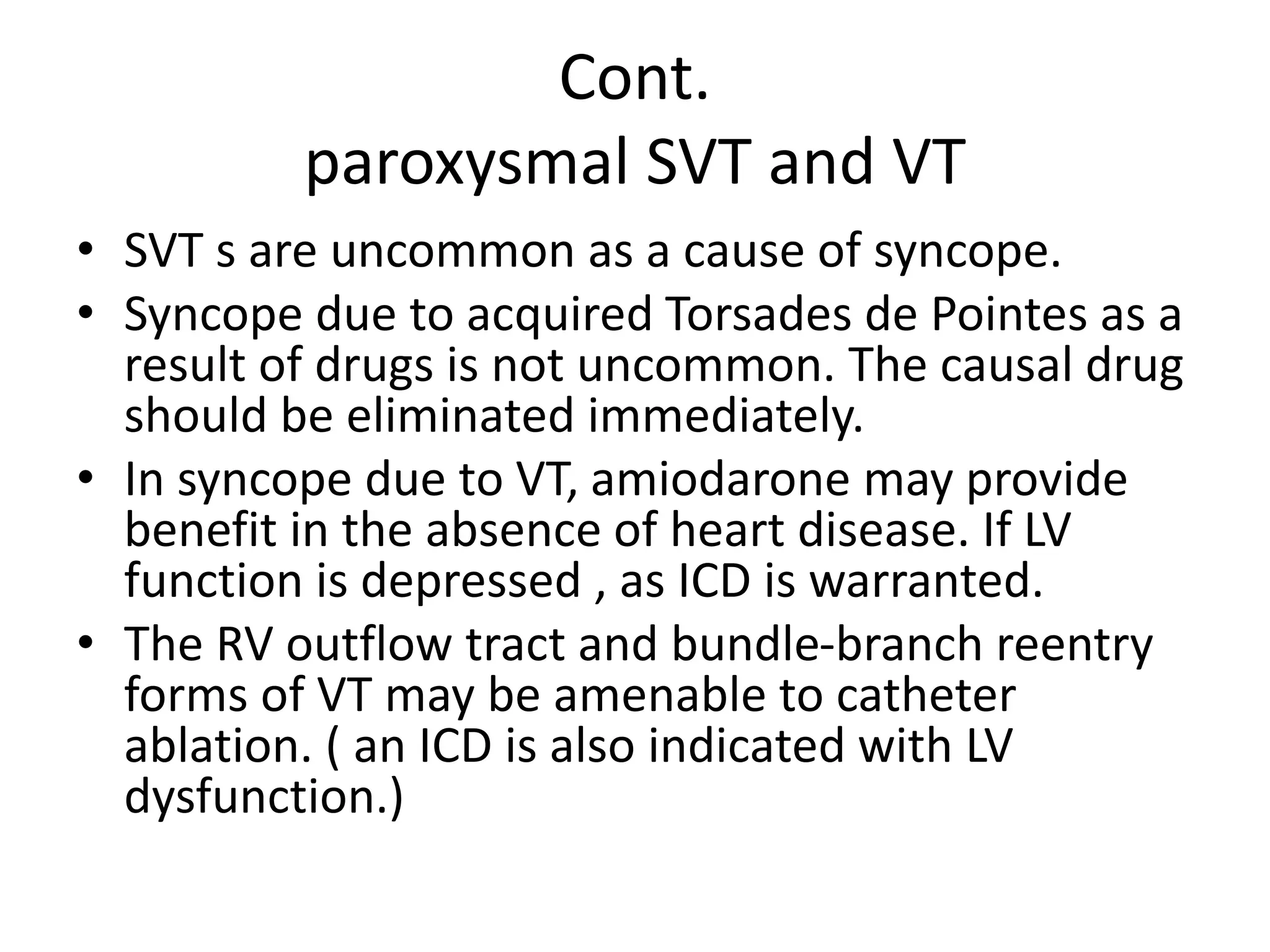 Cont.
paroxysmal SVT and VT
• SVT s are uncommon as a cause of syncope.
• Syncope due to acquired Torsades de Pointes as a
result of drugs is not uncommon. The causal drug
should be eliminated immediately.
• In syncope due to VT, amiodarone may provide
benefit in the absence of heart disease. If LV
function is depressed , as ICD is warranted.
• The RV outflow tract and bundle-branch reentry
forms of VT may be amenable to catheter
ablation. ( an ICD is also indicated with LV
dysfunction.)
 