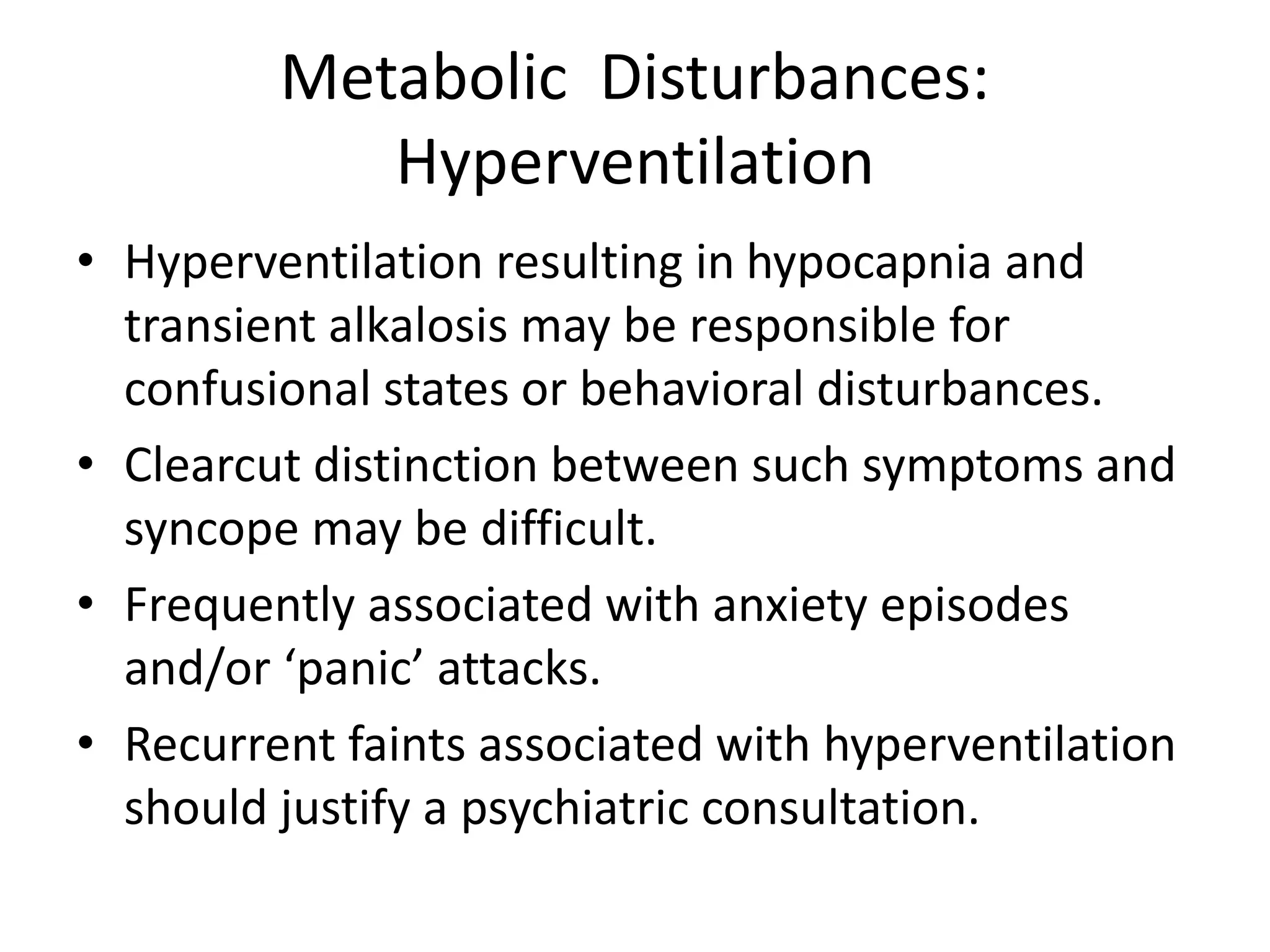 Metabolic Disturbances:
Hyperventilation
• Hyperventilation resulting in hypocapnia and
transient alkalosis may be responsible for
confusional states or behavioral disturbances.
• Clearcut distinction between such symptoms and
syncope may be difficult.
• Frequently associated with anxiety episodes
and/or ‘panic’ attacks.
• Recurrent faints associated with hyperventilation
should justify a psychiatric consultation.
 