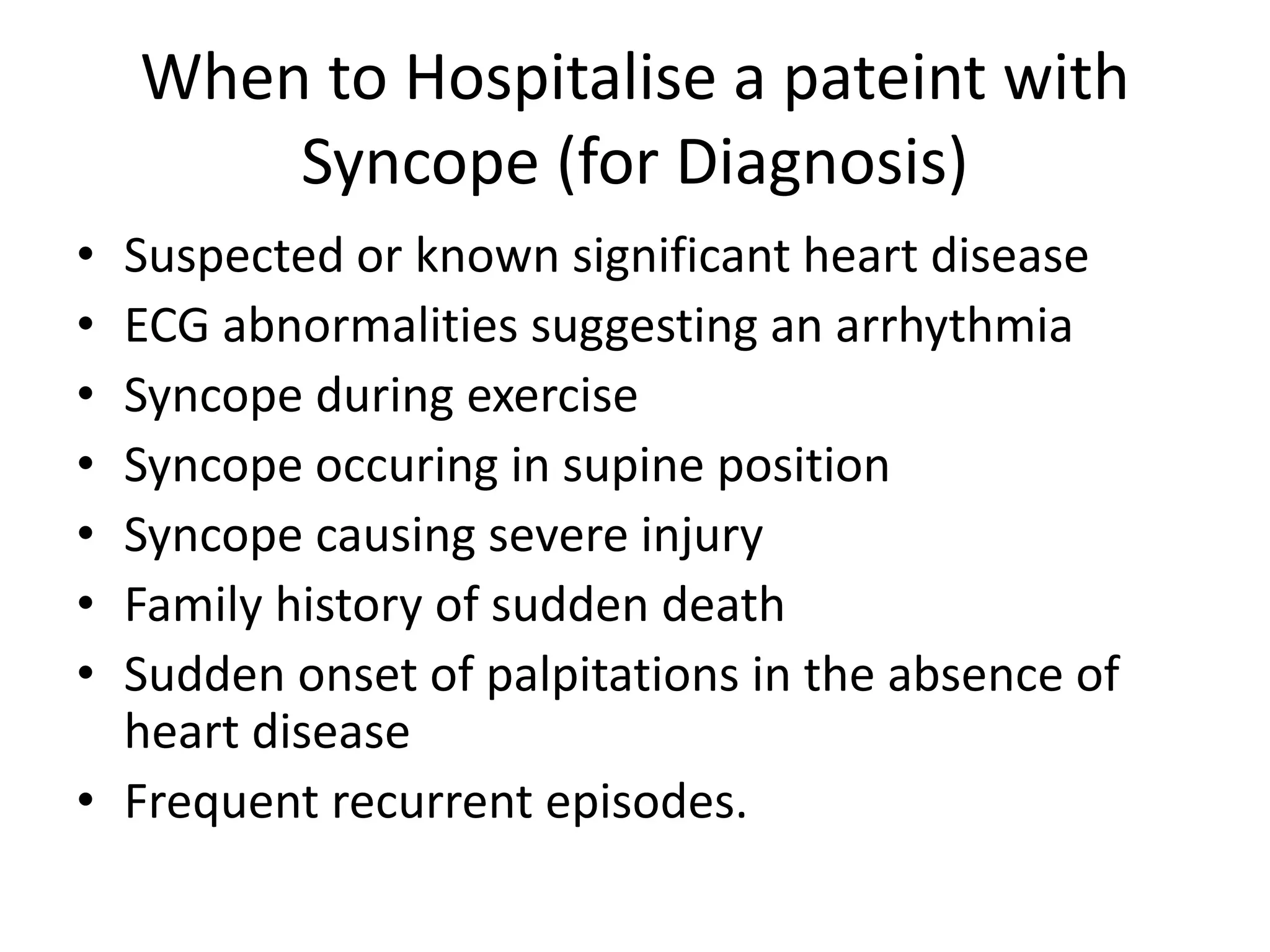 When to Hospitalise a pateint with
Syncope (for Diagnosis)
• Suspected or known significant heart disease
• ECG abnormalities suggesting an arrhythmia
• Syncope during exercise
• Syncope occuring in supine position
• Syncope causing severe injury
• Family history of sudden death
• Sudden onset of palpitations in the absence of
heart disease
• Frequent recurrent episodes.
 