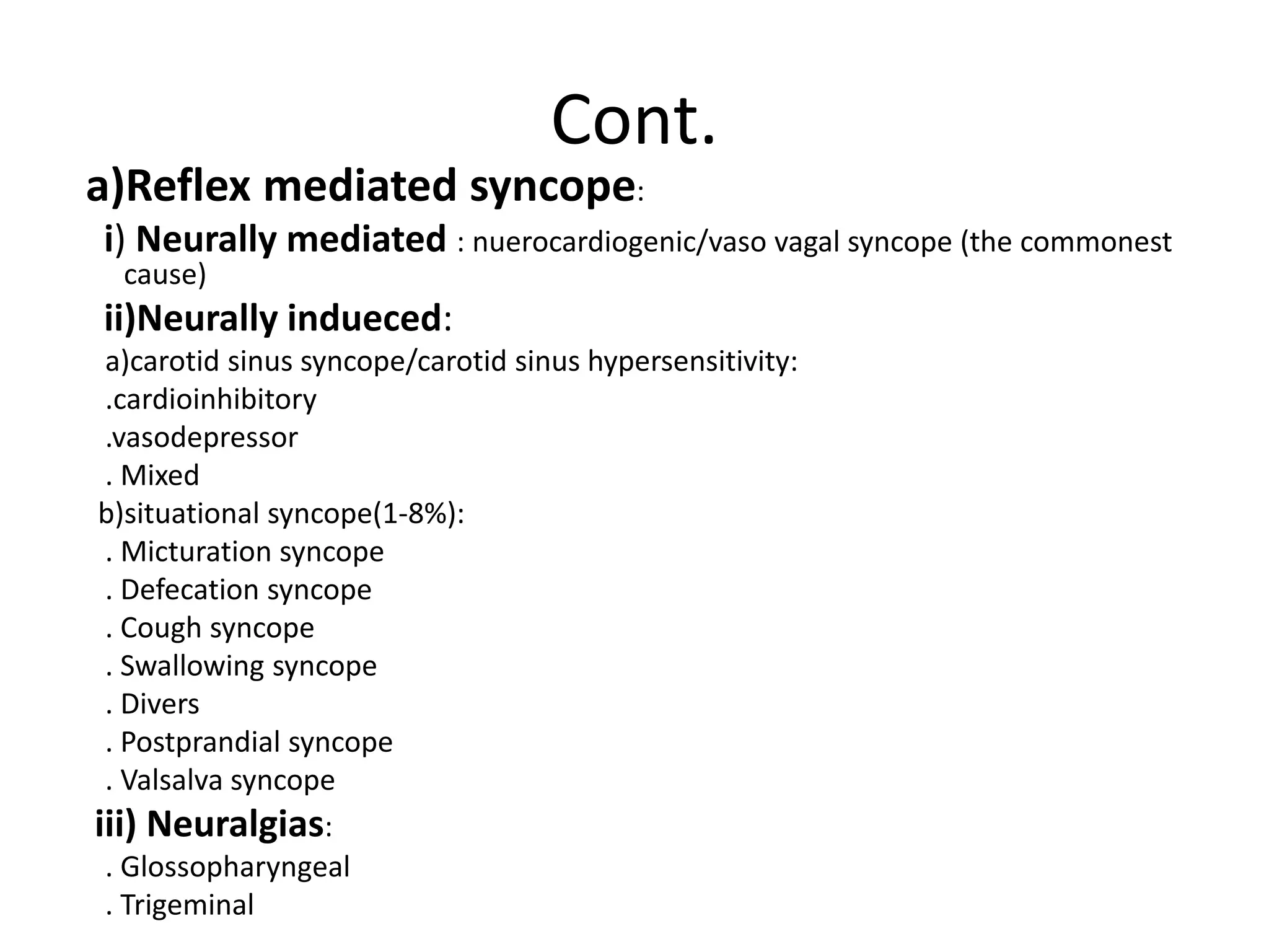 Cont.
a)Reflex mediated syncope:
i) Neurally mediated : nuerocardiogenic/vaso vagal syncope (the commonest
cause)
ii)Neurally indueced:
a)carotid sinus syncope/carotid sinus hypersensitivity:
.cardioinhibitory
.vasodepressor
. Mixed
b)situational syncope(1-8%):
. Micturation syncope
. Defecation syncope
. Cough syncope
. Swallowing syncope
. Divers
. Postprandial syncope
. Valsalva syncope
iii) Neuralgias:
. Glossopharyngeal
. Trigeminal
 