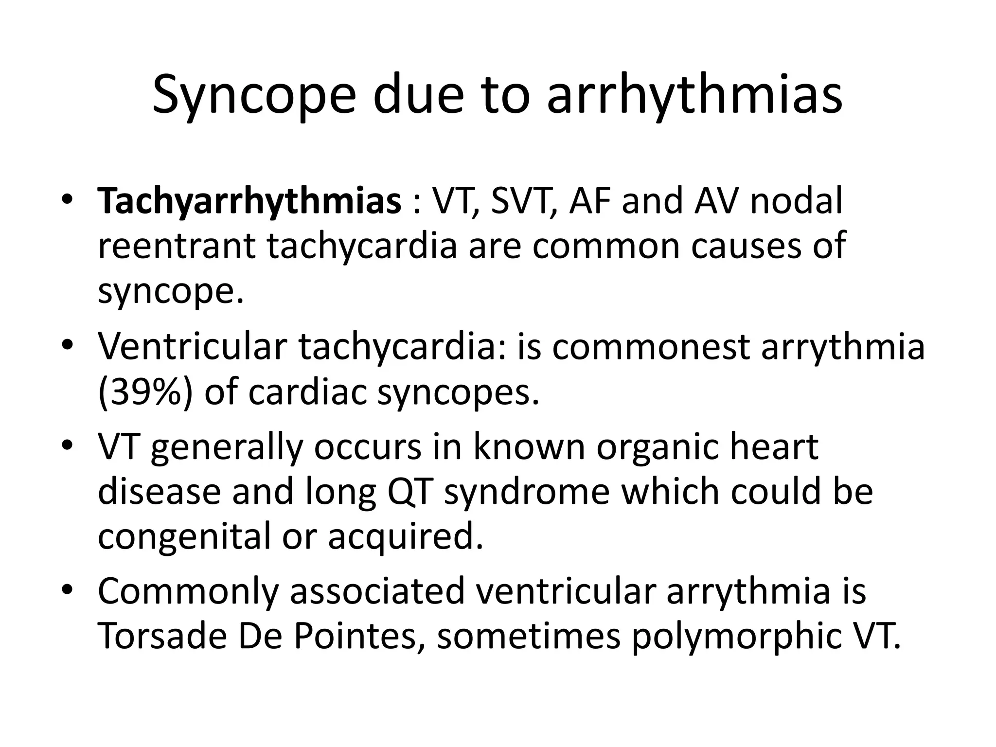 Syncope due to arrhythmias
• Tachyarrhythmias : VT, SVT, AF and AV nodal
reentrant tachycardia are common causes of
syncope.
• Ventricular tachycardia: is commonest arrythmia
(39%) of cardiac syncopes.
• VT generally occurs in known organic heart
disease and long QT syndrome which could be
congenital or acquired.
• Commonly associated ventricular arrythmia is
Torsade De Pointes, sometimes polymorphic VT.
 