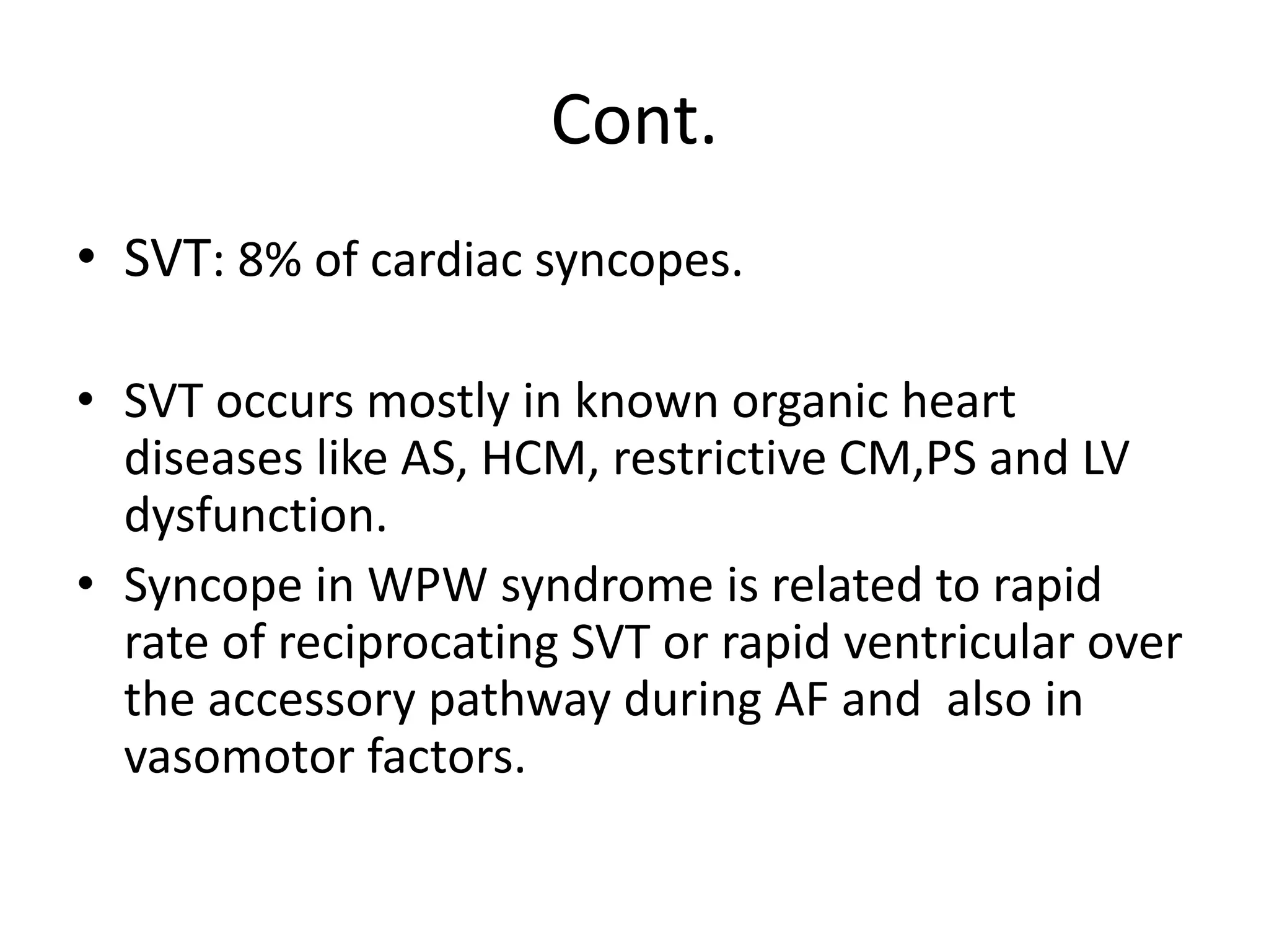 Cont.
• SVT: 8% of cardiac syncopes.
• SVT occurs mostly in known organic heart
diseases like AS, HCM, restrictive CM,PS and LV
dysfunction.
• Syncope in WPW syndrome is related to rapid
rate of reciprocating SVT or rapid ventricular over
the accessory pathway during AF and also in
vasomotor factors.
 